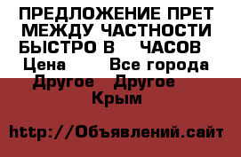 ПРЕДЛОЖЕНИЕ ПРЕТ МЕЖДУ ЧАСТНОСТИ БЫСТРО В 72 ЧАСОВ › Цена ­ 0 - Все города Другое » Другое   . Крым